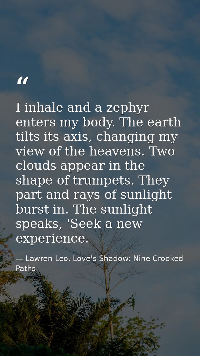 I inhale and a zephyr enters my body. The earth tilts its axis, changing my view of the heavens. Two clouds appear in th — Lawren Leo, Love's Shadow: Nine Crooked Paths