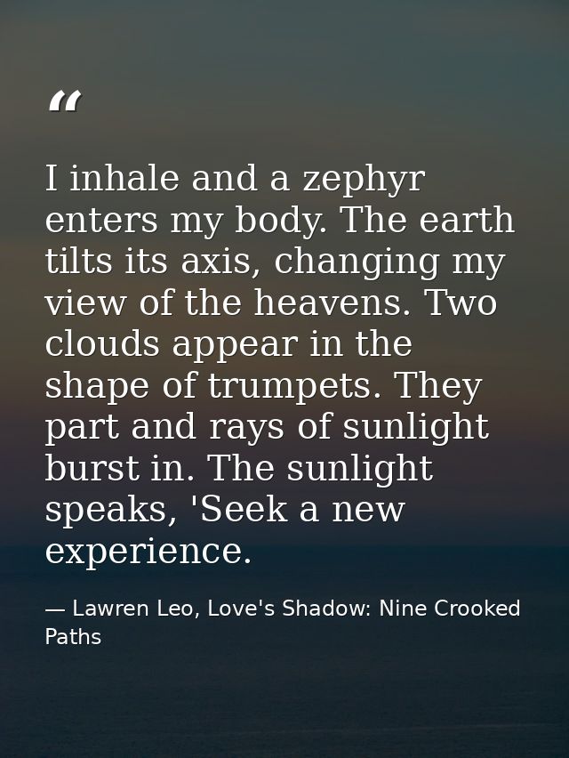 I inhale and a zephyr enters my body. The earth tilts its axis, changing my view of the heavens. Two clouds appear in th — Lawren Leo, Love's Shadow: Nine Crooked Paths