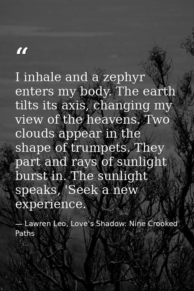 I inhale and a zephyr enters my body. The earth tilts its axis, changing my view of the heavens. Two clouds appear in th — Lawren Leo, Love's Shadow: Nine Crooked Paths
