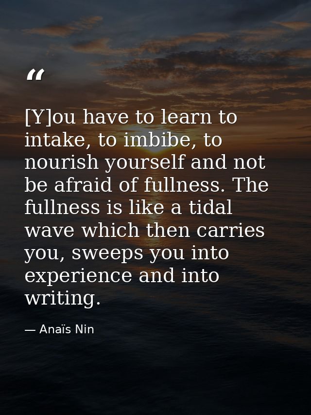 [Y]ou have to learn to intake, to imbibe, to nourish yourself and not be afraid of fullness. The fullness is like a tida — Anaïs Nin