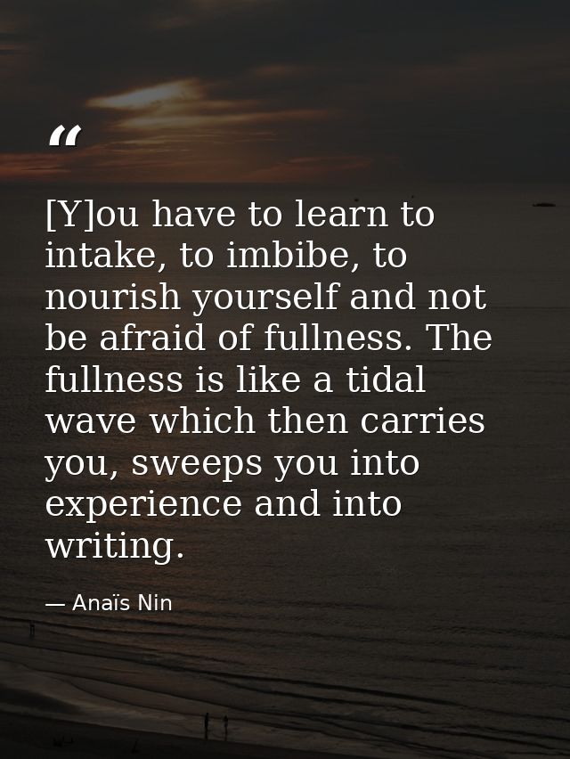 [Y]ou have to learn to intake, to imbibe, to nourish yourself and not be afraid of fullness. The fullness is like a tida — Anaïs Nin