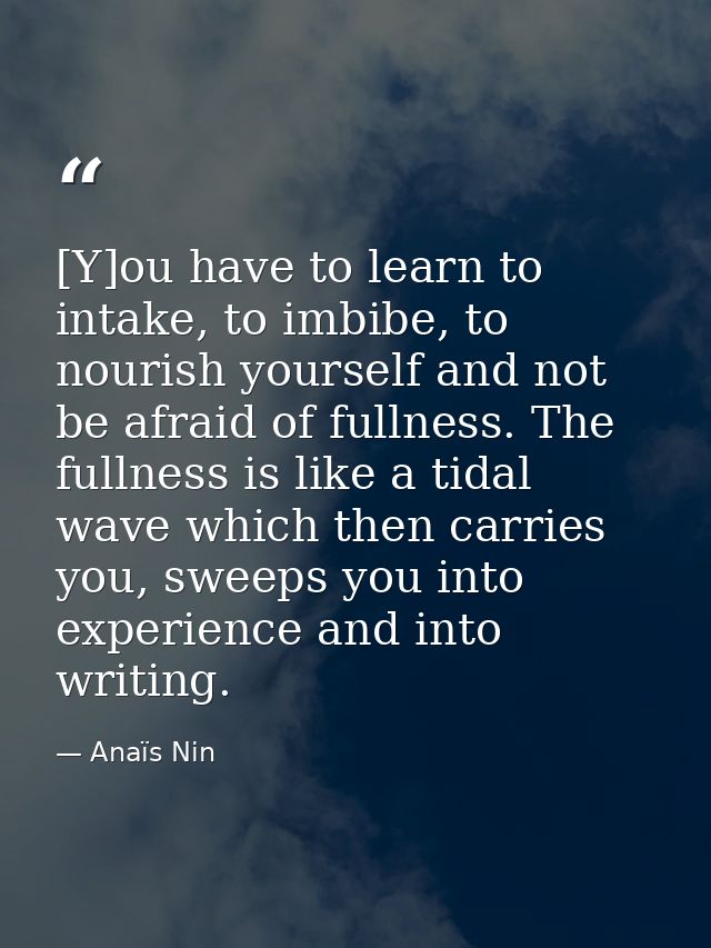 [Y]ou have to learn to intake, to imbibe, to nourish yourself and not be afraid of fullness. The fullness is like a tida — Anaïs Nin