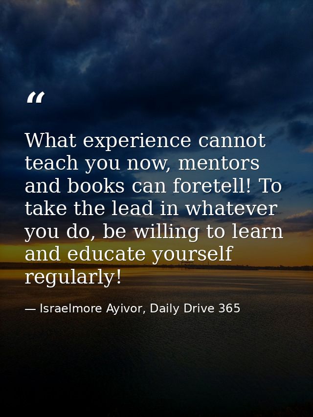 What experience cannot teach you now, mentors and books can foretell! To take the lead in whatever you do, be willing to — Israelmore Ayivor, Daily Drive 365