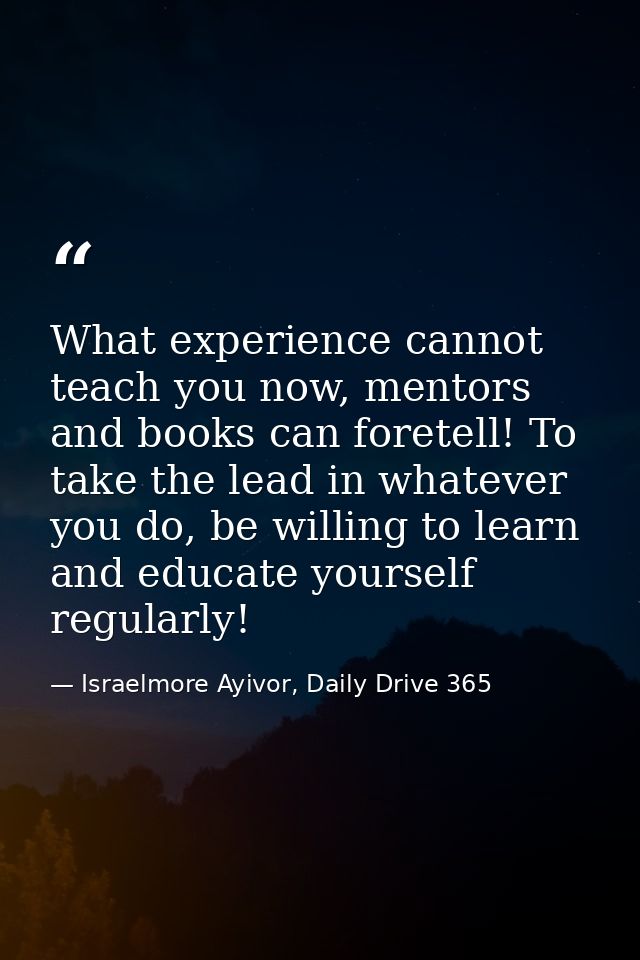 What experience cannot teach you now, mentors and books can foretell! To take the lead in whatever you do, be willing to — Israelmore Ayivor, Daily Drive 365