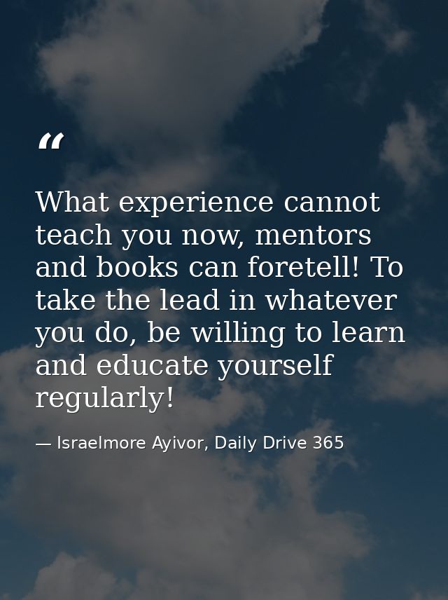 What experience cannot teach you now, mentors and books can foretell! To take the lead in whatever you do, be willing to — Israelmore Ayivor, Daily Drive 365