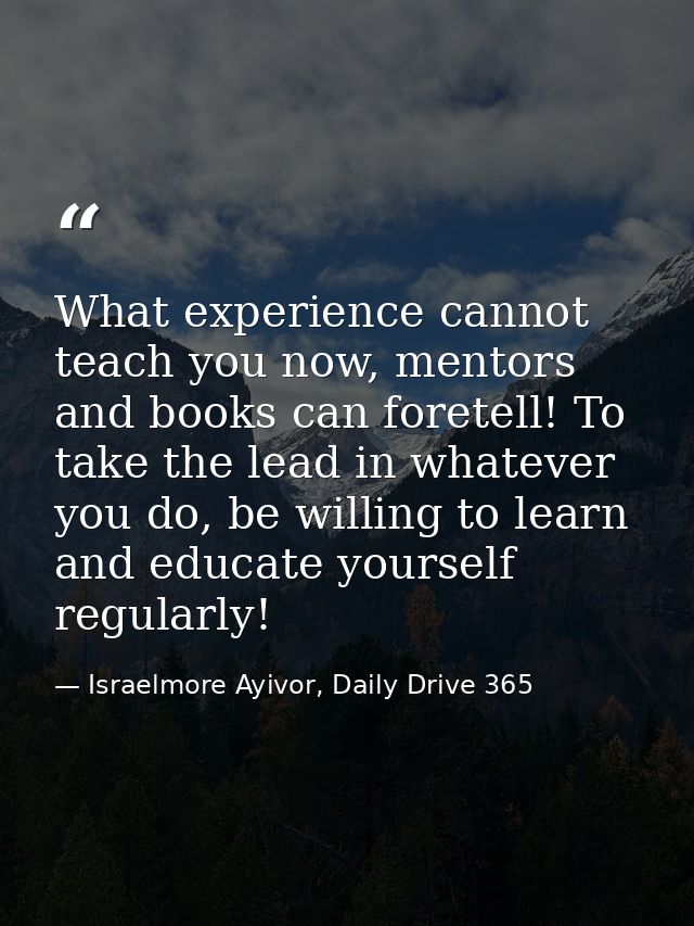 What experience cannot teach you now, mentors and books can foretell! To take the lead in whatever you do, be willing to — Israelmore Ayivor, Daily Drive 365