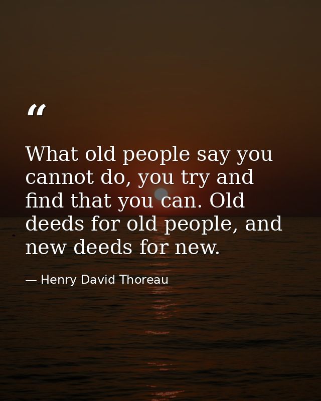 What old people say you cannot do, you try and find that you can. Old deeds for old people, and new deeds for new. — Henry David Thoreau