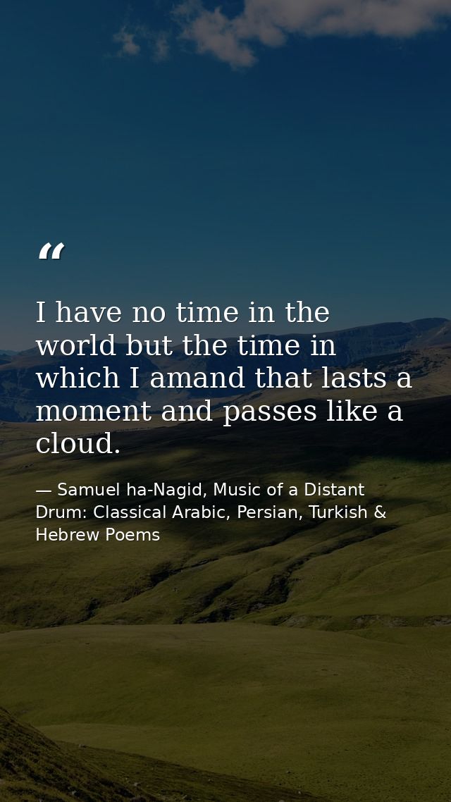 I have no time in the world but the time in which I amand that lasts a moment and passes like a cloud. — Samuel ha-Nagid, Music of a Distant Drum: Classical Arabic, Persian, Turkish & Hebrew Poems