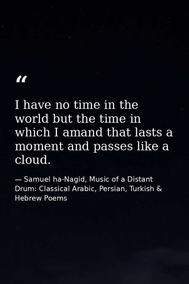I have no time in the world but the time in which I amand that lasts a moment and passes like a cloud. — Samuel ha-Nagid, Music of a Distant Drum: Classical Arabic, Persian, Turkish & Hebrew Poems