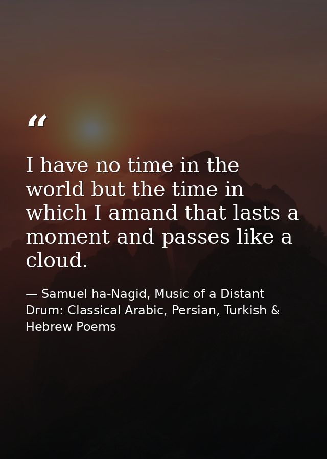 I have no time in the world but the time in which I amand that lasts a moment and passes like a cloud. — Samuel ha-Nagid, Music of a Distant Drum: Classical Arabic, Persian, Turkish & Hebrew Poems