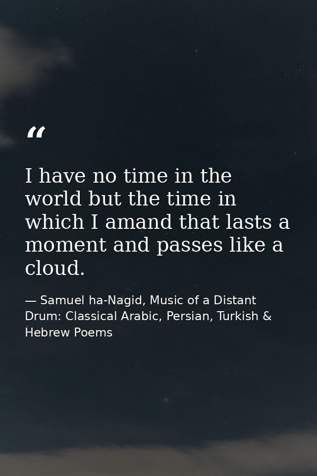 I have no time in the world but the time in which I amand that lasts a moment and passes like a cloud. — Samuel ha-Nagid, Music of a Distant Drum: Classical Arabic, Persian, Turkish & Hebrew Poems