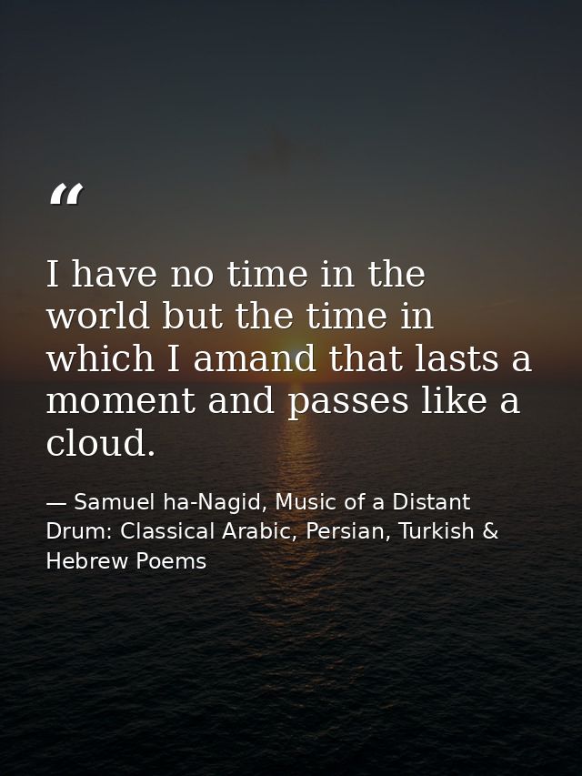 I have no time in the world but the time in which I amand that lasts a moment and passes like a cloud. — Samuel ha-Nagid, Music of a Distant Drum: Classical Arabic, Persian, Turkish & Hebrew Poems