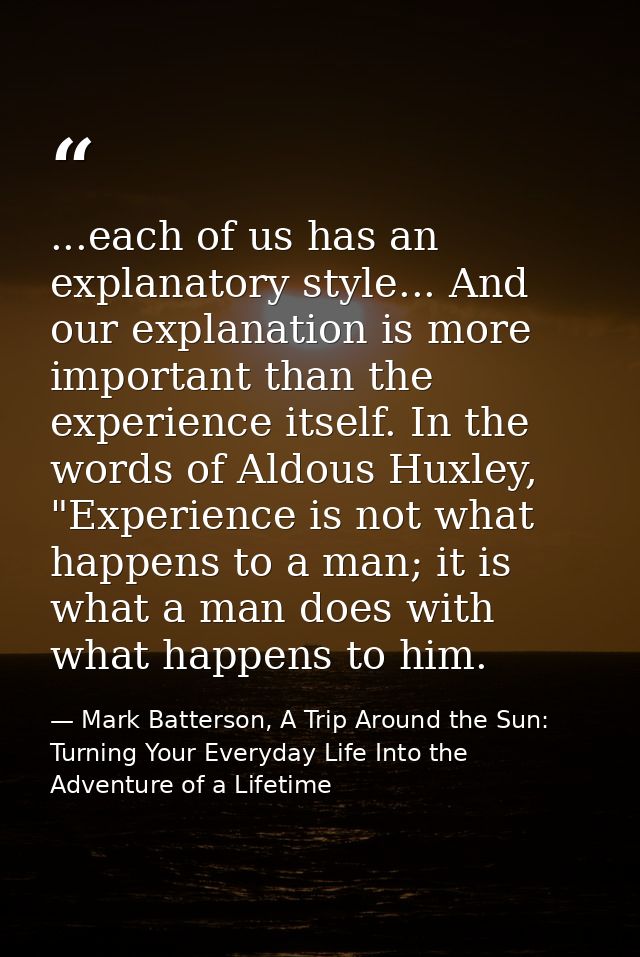 ...each of us has an explanatory style... And our explanation is more important than the experience itself. In the words — Mark Batterson, A Trip Around the Sun: Turning Your Everyday Life Into the Adventure of a Lifetime