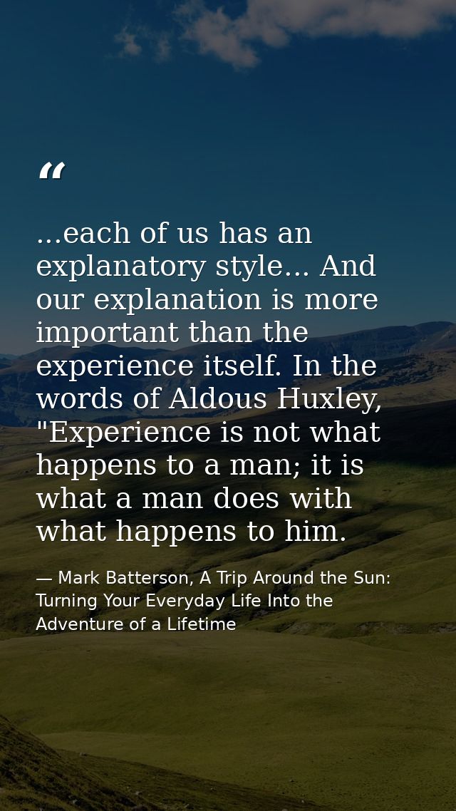 ...each of us has an explanatory style... And our explanation is more important than the experience itself. In the words — Mark Batterson, A Trip Around the Sun: Turning Your Everyday Life Into the Adventure of a Lifetime