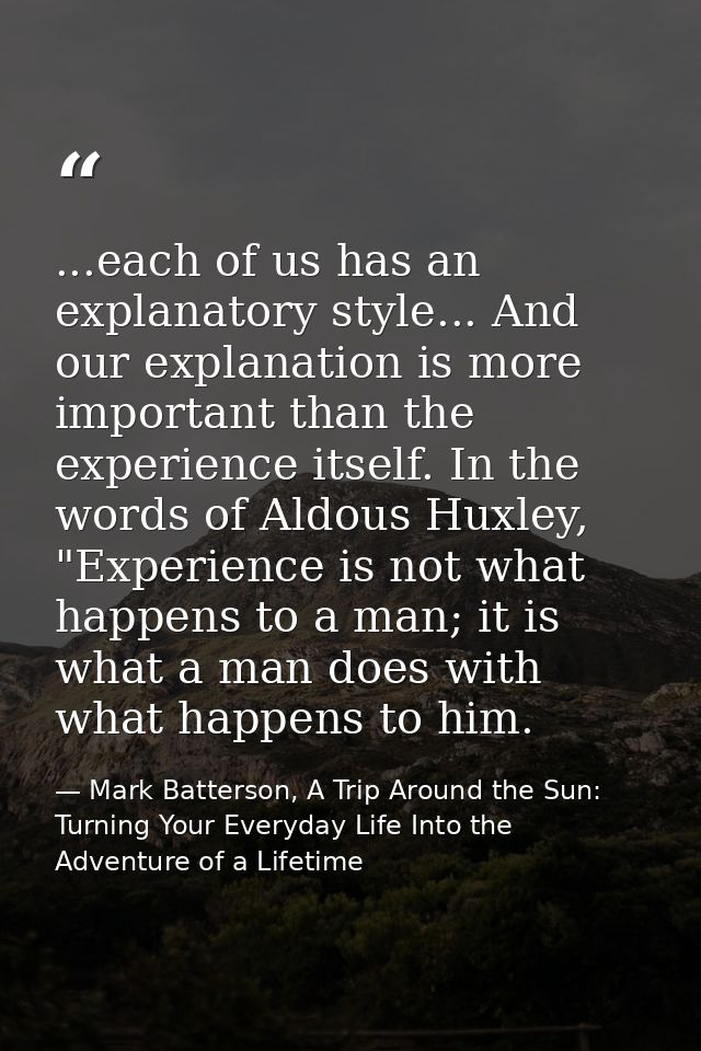 ...each of us has an explanatory style... And our explanation is more important than the experience itself. In the words — Mark Batterson, A Trip Around the Sun: Turning Your Everyday Life Into the Adventure of a Lifetime