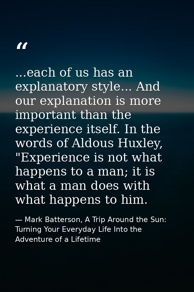 ...each of us has an explanatory style... And our explanation is more important than the experience itself. In the words — Mark Batterson, A Trip Around the Sun: Turning Your Everyday Life Into the Adventure of a Lifetime