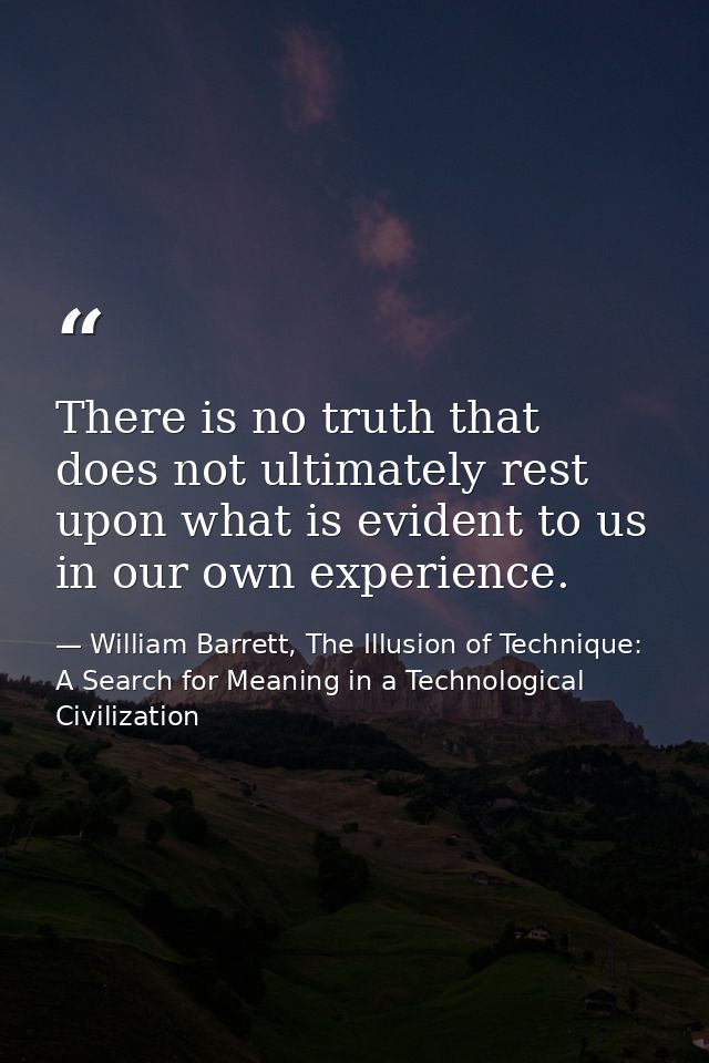 There is no truth that does not ultimately rest upon what is evident to us in our own experience. — William Barrett, The Illusion of Technique: A Search for Meaning in a Technological Civilization