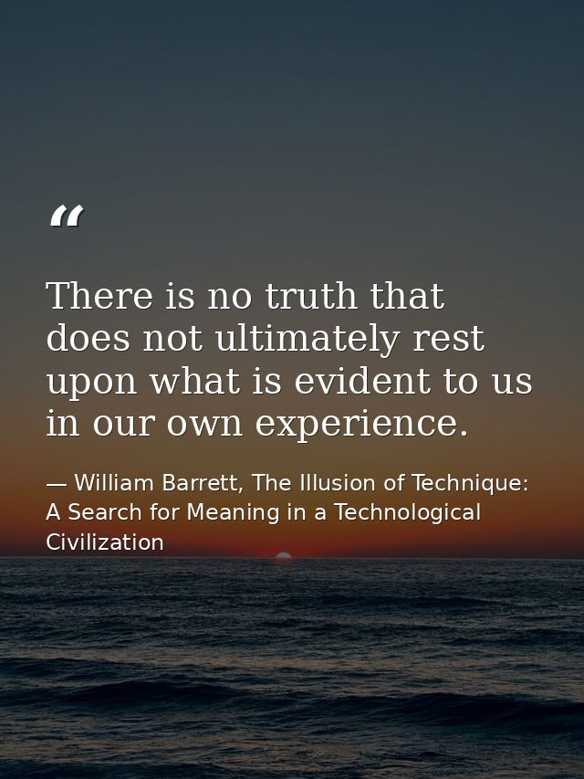 There is no truth that does not ultimately rest upon what is evident to us in our own experience. — William Barrett, The Illusion of Technique: A Search for Meaning in a Technological Civilization