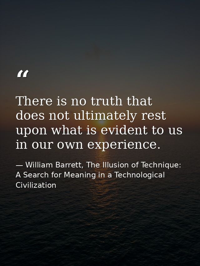 There is no truth that does not ultimately rest upon what is evident to us in our own experience. — William Barrett, The Illusion of Technique: A Search for Meaning in a Technological Civilization