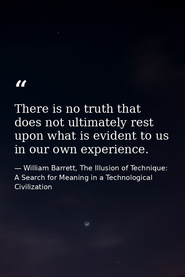 There is no truth that does not ultimately rest upon what is evident to us in our own experience. — William Barrett, The Illusion of Technique: A Search for Meaning in a Technological Civilization