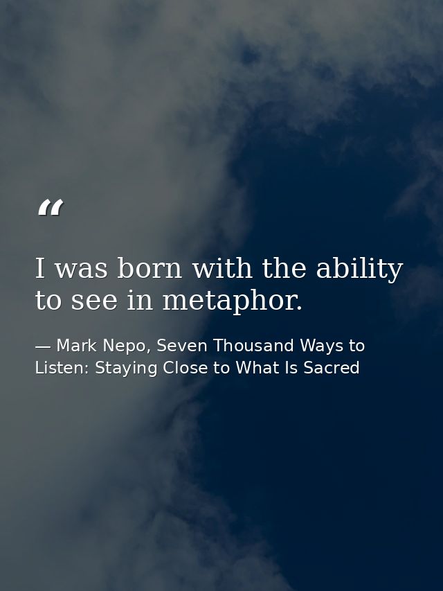 I was born with the ability to see in metaphor. — Mark Nepo, Seven Thousand Ways to Listen: Staying Close to What Is Sacred