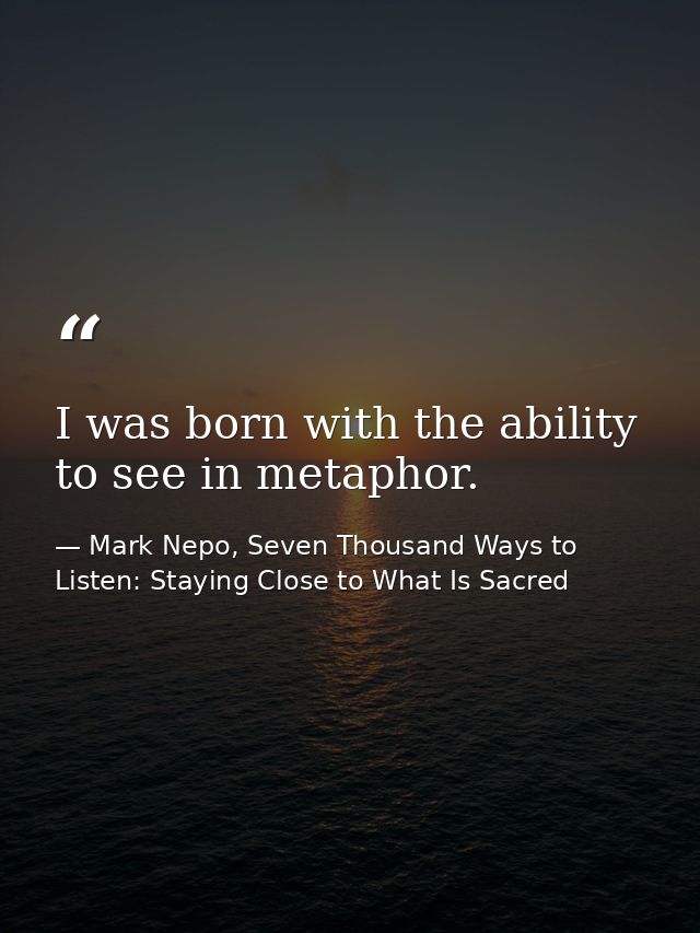 I was born with the ability to see in metaphor. — Mark Nepo, Seven Thousand Ways to Listen: Staying Close to What Is Sacred