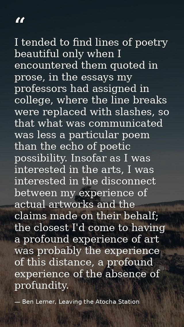 I tended to find lines of poetry beautiful only when I encountered them quoted in prose, in the essays my professors had — Ben Lerner, Leaving the Atocha Station