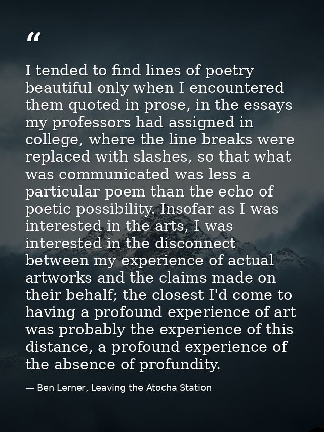 I tended to find lines of poetry beautiful only when I encountered them quoted in prose, in the essays my professors had — Ben Lerner, Leaving the Atocha Station