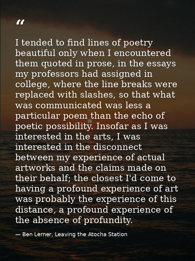 I tended to find lines of poetry beautiful only when I encountered them quoted in prose, in the essays my professors had — Ben Lerner, Leaving the Atocha Station