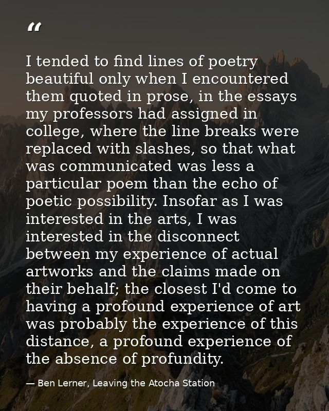 I tended to find lines of poetry beautiful only when I encountered them quoted in prose, in the essays my professors had — Ben Lerner, Leaving the Atocha Station