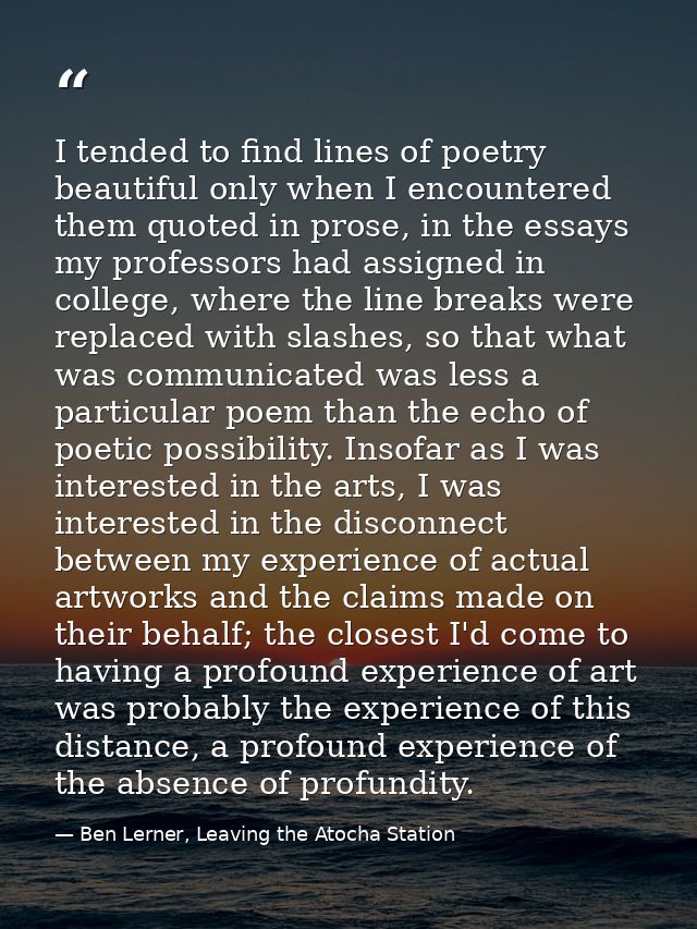 I tended to find lines of poetry beautiful only when I encountered them quoted in prose, in the essays my professors had — Ben Lerner, Leaving the Atocha Station