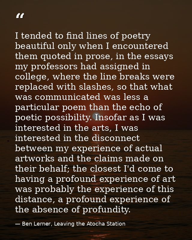 I tended to find lines of poetry beautiful only when I encountered them quoted in prose, in the essays my professors had — Ben Lerner, Leaving the Atocha Station