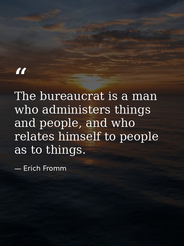 The bureaucrat is a man who administers things and people, and who relates himself to people as to things. — Erich Fromm