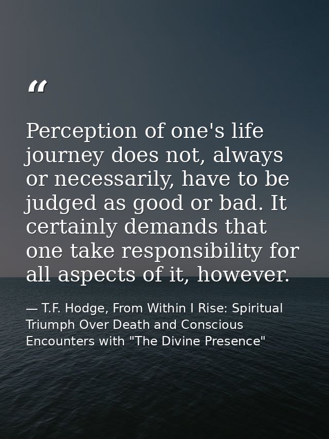 Perception of one's life journey does not, always or necessarily, have to be judged as good or bad. It certainly demands — T.F. Hodge, From Within I Rise: Spiritual Triumph Over Death and Conscious Encounters with "The Divine Presence"