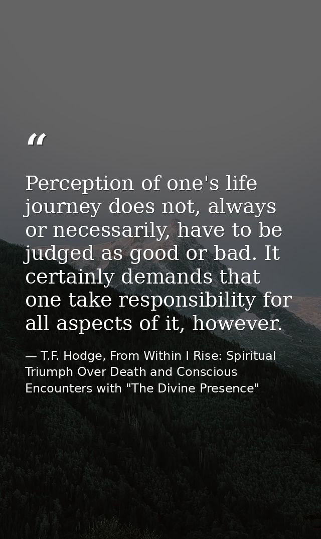 Perception of one's life journey does not, always or necessarily, have to be judged as good or bad. It certainly demands — T.F. Hodge, From Within I Rise: Spiritual Triumph Over Death and Conscious Encounters with "The Divine Presence"