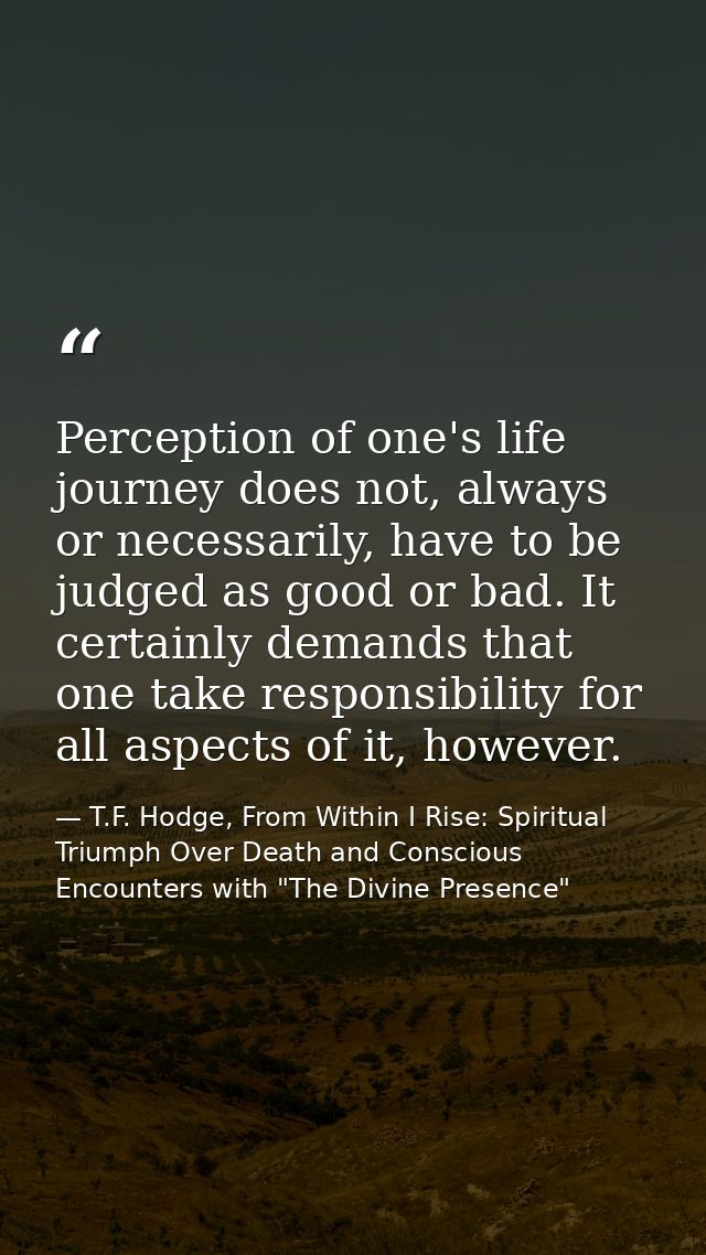 Perception of one's life journey does not, always or necessarily, have to be judged as good or bad. It certainly demands — T.F. Hodge, From Within I Rise: Spiritual Triumph Over Death and Conscious Encounters with "The Divine Presence"