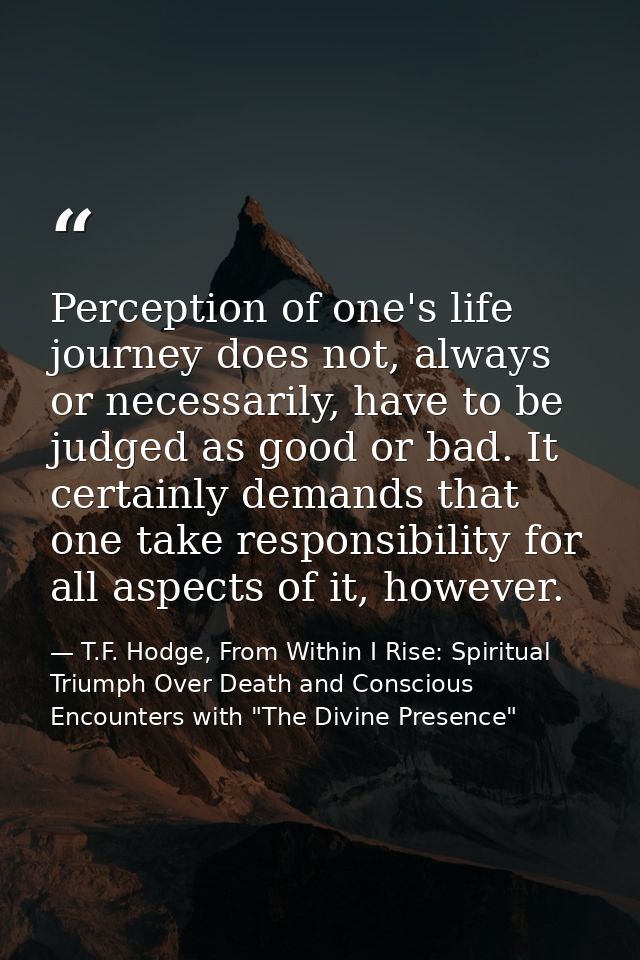 Perception of one's life journey does not, always or necessarily, have to be judged as good or bad. It certainly demands — T.F. Hodge, From Within I Rise: Spiritual Triumph Over Death and Conscious Encounters with "The Divine Presence"