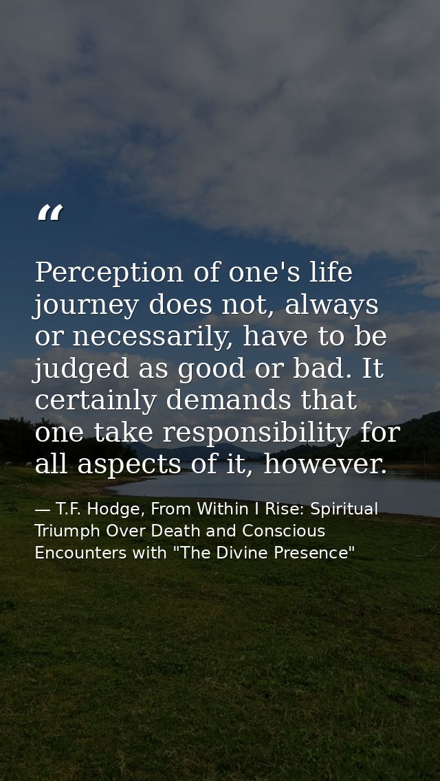 Perception of one's life journey does not, always or necessarily, have to be judged as good or bad. It certainly demands — T.F. Hodge, From Within I Rise: Spiritual Triumph Over Death and Conscious Encounters with "The Divine Presence"