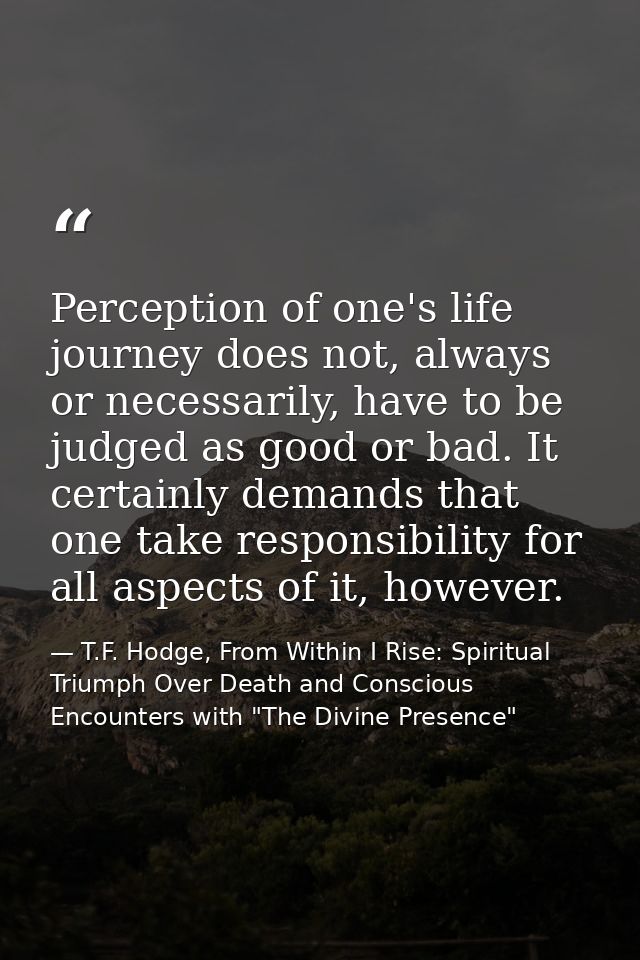 Perception of one's life journey does not, always or necessarily, have to be judged as good or bad. It certainly demands — T.F. Hodge, From Within I Rise: Spiritual Triumph Over Death and Conscious Encounters with "The Divine Presence"