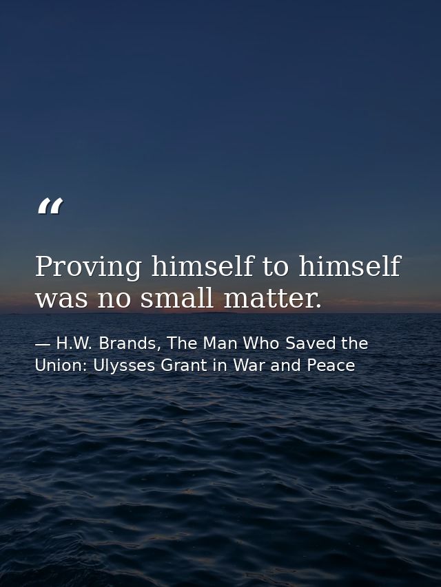 Proving himself to himself was no small matter. — H.W. Brands, The Man Who Saved the Union: Ulysses Grant in War and Peace