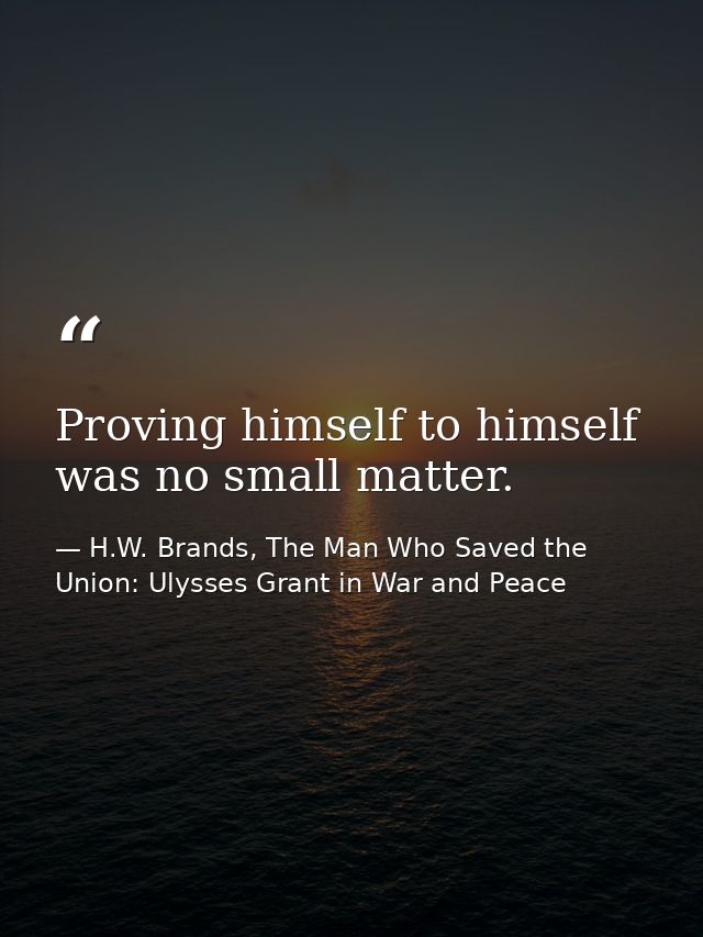 Proving himself to himself was no small matter. — H.W. Brands, The Man Who Saved the Union: Ulysses Grant in War and Peace