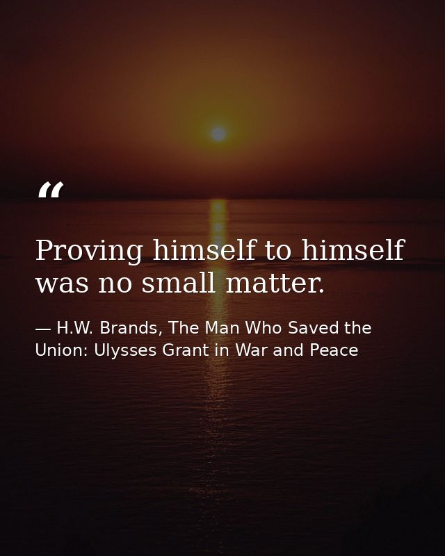 Proving himself to himself was no small matter. — H.W. Brands, The Man Who Saved the Union: Ulysses Grant in War and Peace