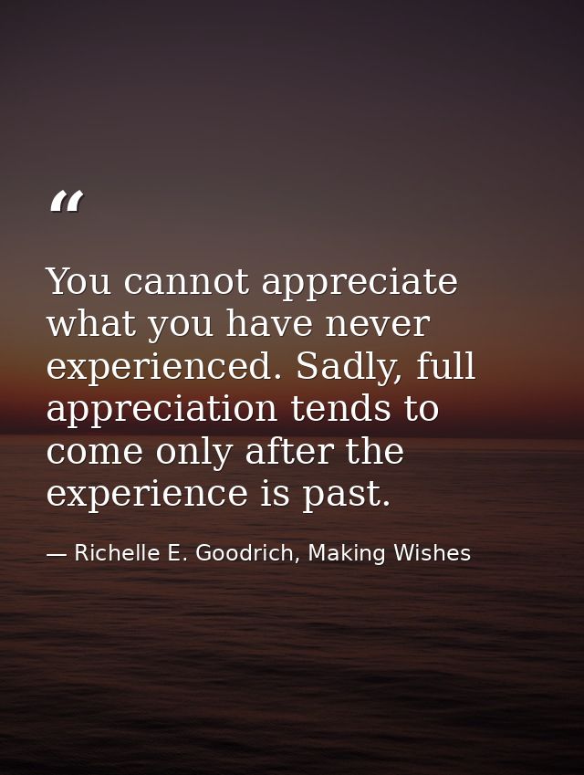 You cannot appreciate what you have never experienced. Sadly, full appreciation tends to come only after the experience  — Richelle E. Goodrich, Making Wishes