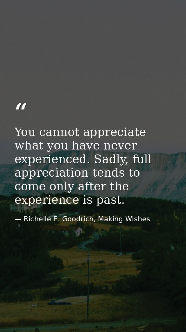 You cannot appreciate what you have never experienced. Sadly, full appreciation tends to come only after the experience  — Richelle E. Goodrich, Making Wishes