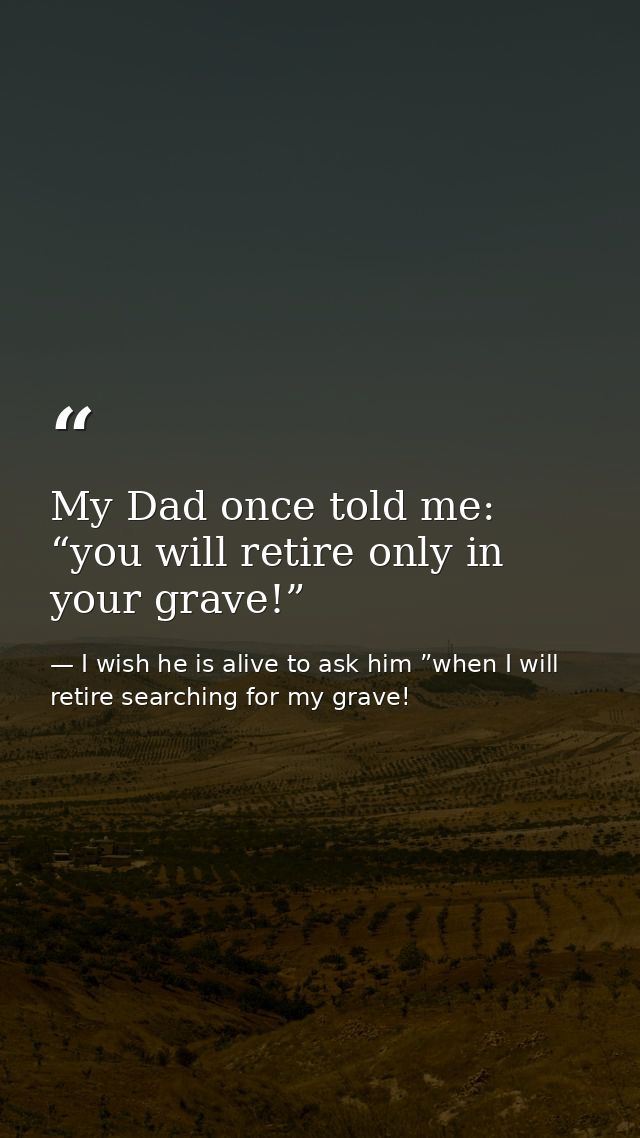 My Dad once told me: “you will retire only in your grave!” — I wish he is alive to ask him ”when I will retire searching for my grave!