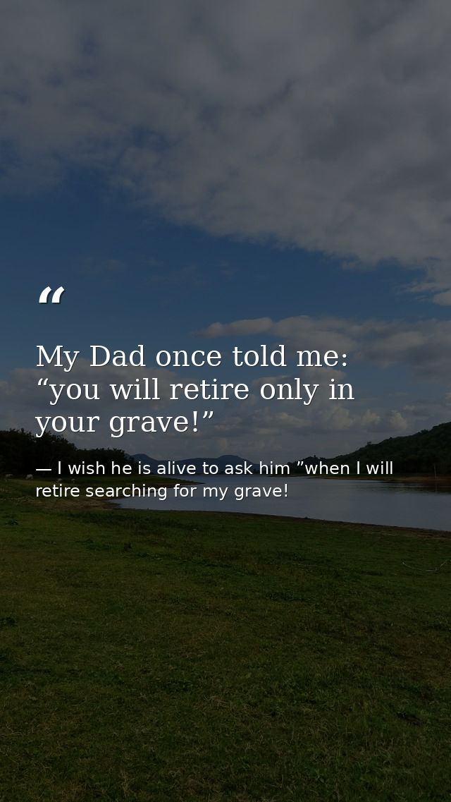 My Dad once told me: “you will retire only in your grave!” — I wish he is alive to ask him ”when I will retire searching for my grave!