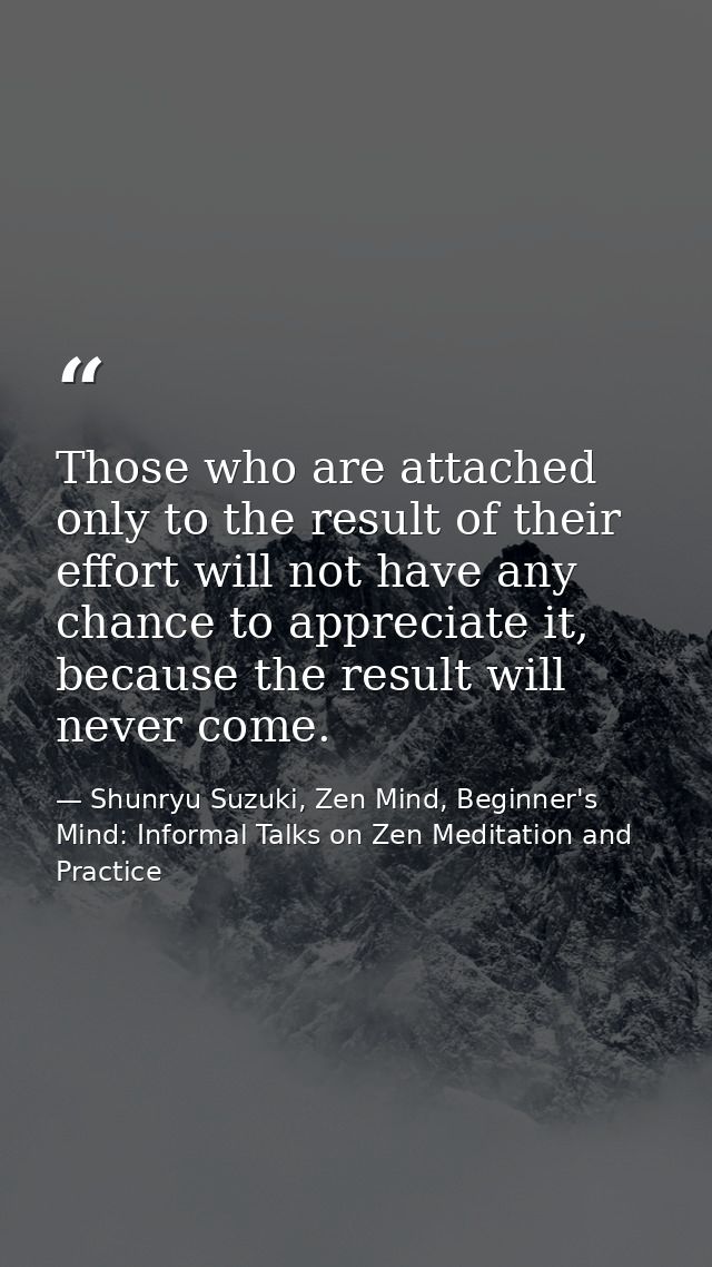 Those who are attached only to the result of their effort will not have any chance to appreciate it, because the result  — Shunryu Suzuki, Zen Mind, Beginner's Mind: Informal Talks on Zen Meditation and Practice