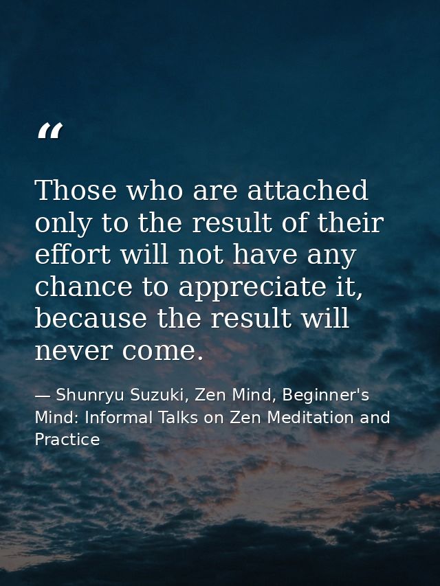 Those who are attached only to the result of their effort will not have any chance to appreciate it, because the result  — Shunryu Suzuki, Zen Mind, Beginner's Mind: Informal Talks on Zen Meditation and Practice
