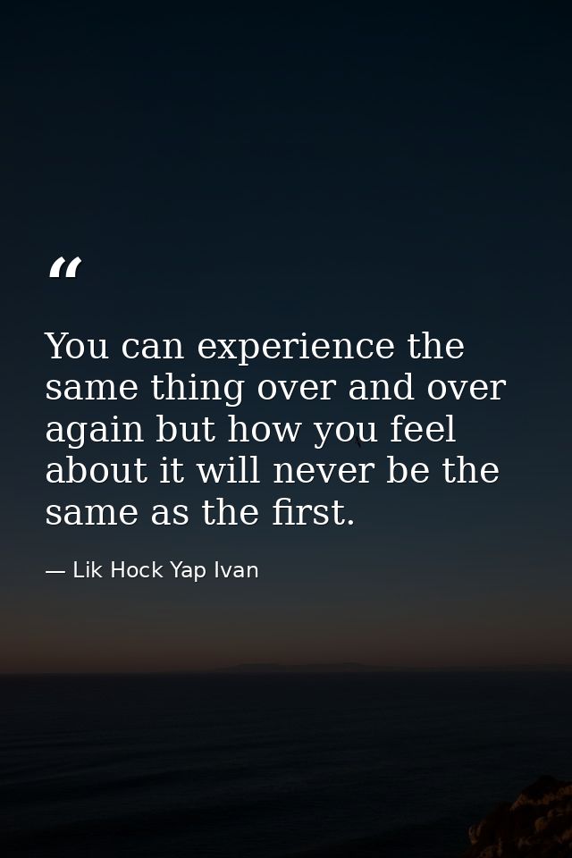 You can experience the same thing over and over again but how you feel about it will never be the same as the first. — Lik Hock Yap Ivan