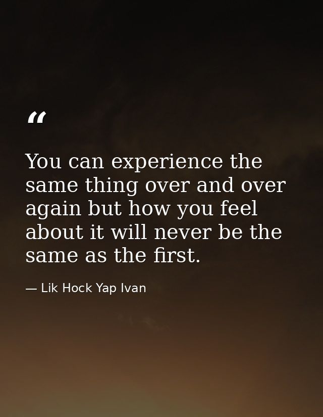 You can experience the same thing over and over again but how you feel about it will never be the same as the first. — Lik Hock Yap Ivan